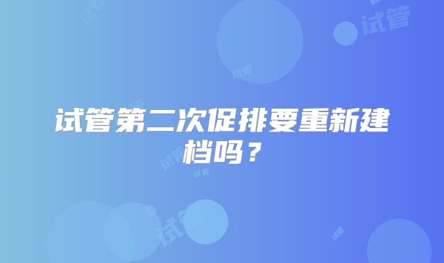 试管第二次促排要重新建档吗？