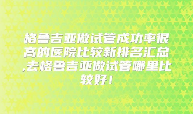 格鲁吉亚做试管成功率很高的医院比较新排名汇总,去格鲁吉亚做试管哪里比较好！