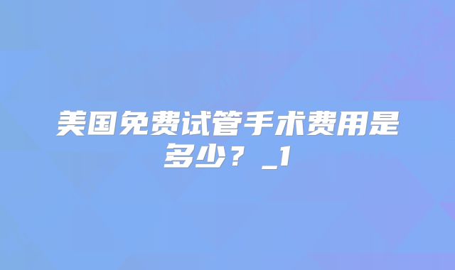美国免费试管手术费用是多少？_1