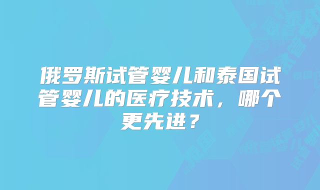 俄罗斯试管婴儿和泰国试管婴儿的医疗技术，哪个更先进？