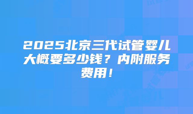2025北京三代试管婴儿大概要多少钱？内附服务费用！