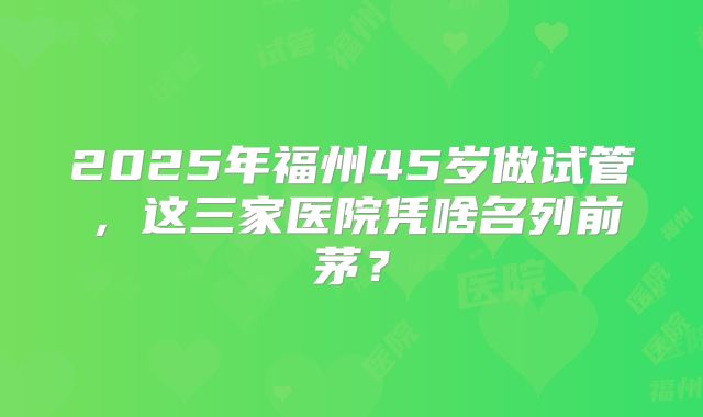 2025年福州45岁做试管，这三家医院凭啥名列前茅？