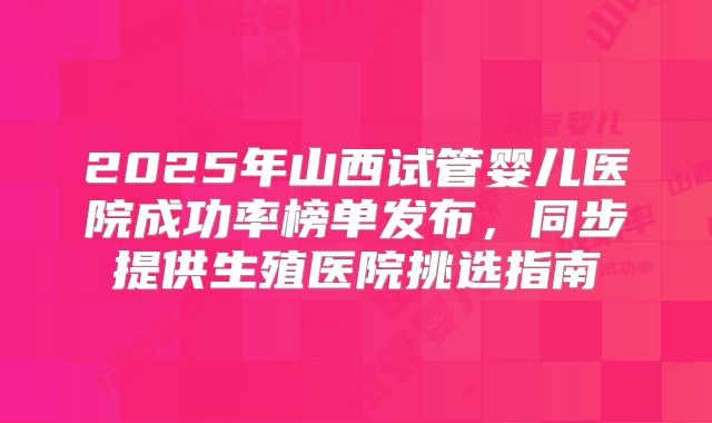 2025年山西试管婴儿医院成功率榜单发布，同步提供生殖医院挑选指南
