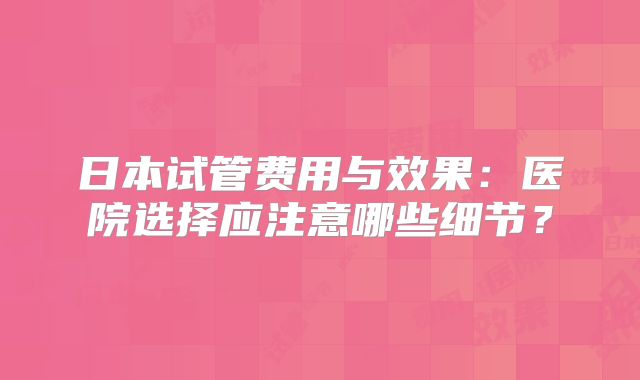 日本试管费用与效果：医院选择应注意哪些细节？