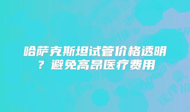 哈萨克斯坦试管价格透明？避免高昂医疗费用