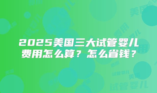 2025美国三大试管婴儿费用怎么算？怎么省钱？