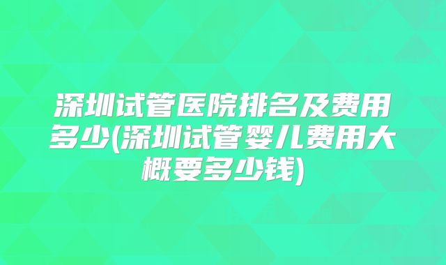 深圳试管医院排名及费用多少(深圳试管婴儿费用大概要多少钱)