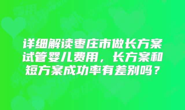 详细解读枣庄市做长方案试管婴儿费用，长方案和短方案成功率有差别吗？