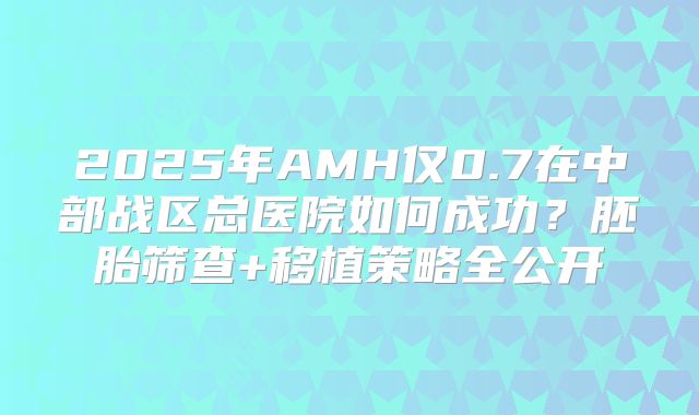 2025年AMH仅0.7在中部战区总医院如何成功？胚胎筛查+移植策略全公开