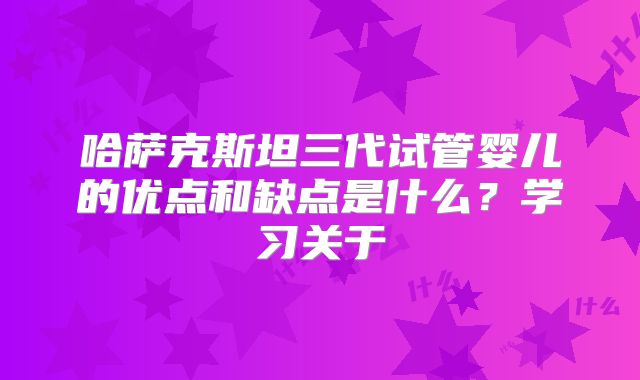 哈萨克斯坦三代试管婴儿的优点和缺点是什么?学习关于