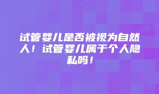 试管婴儿是否被视为自然人！试管婴儿属于个人隐私吗！