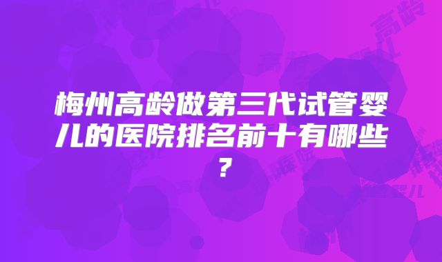 梅州高龄做第三代试管婴儿的医院排名前十有哪些？
