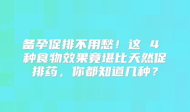 备孕促排不用愁！这 4 种食物效果竟堪比天然促排药，你都知道几种？