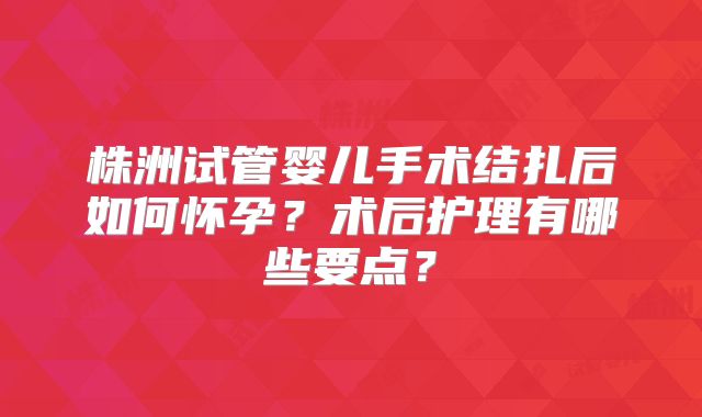 株洲试管婴儿手术结扎后如何怀孕？术后护理有哪些要点？