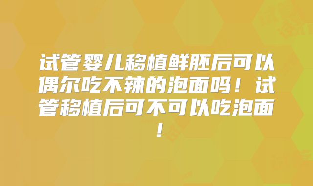 试管婴儿移植鲜胚后可以偶尔吃不辣的泡面吗！试管移植后可不可以吃泡面！