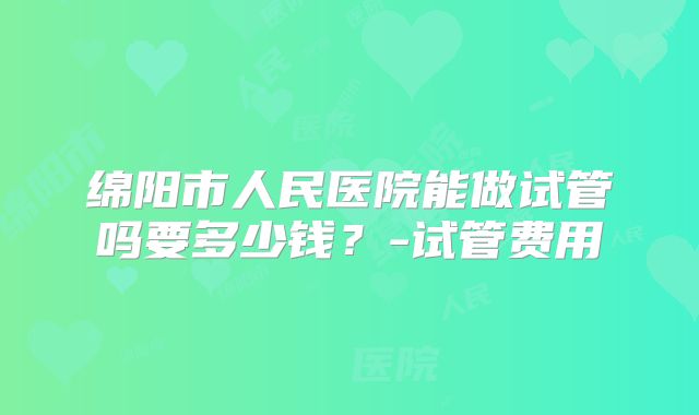 绵阳市人民医院能做试管吗要多少钱?-试管费用