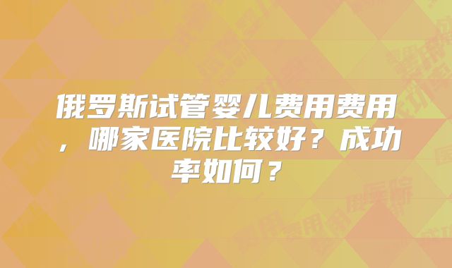 俄罗斯试管婴儿费用费用，哪家医院比较好？成功率如何？