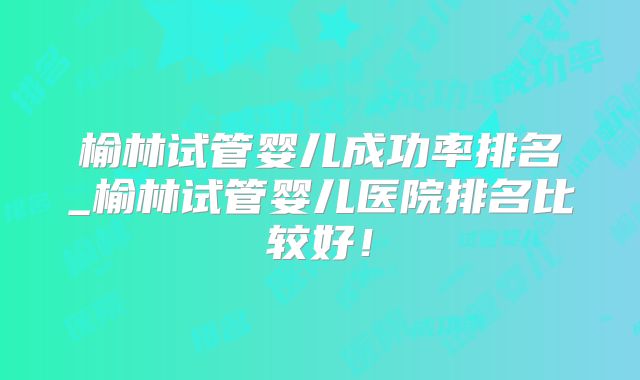 榆林试管婴儿成功率排名_榆林试管婴儿医院排名比较好！