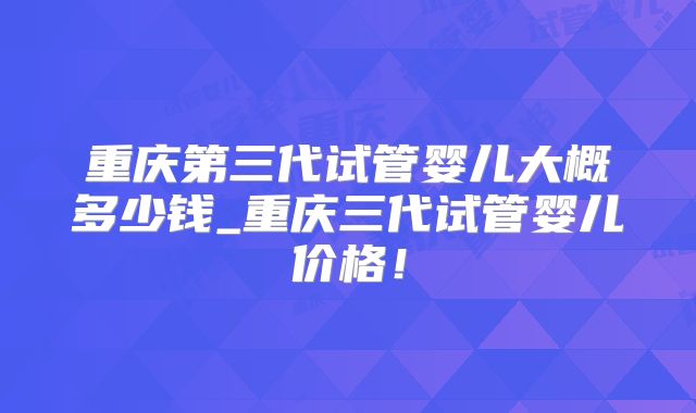 重庆第三代试管婴儿大概多少钱_重庆三代试管婴儿价格！