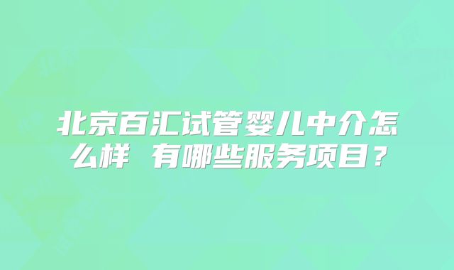 北京百汇试管婴儿中介怎么样 有哪些服务项目？