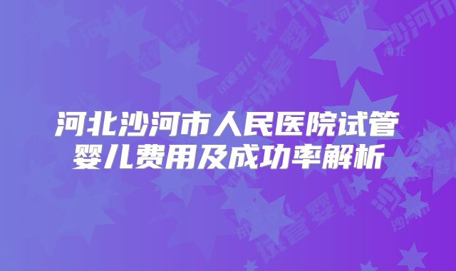 河北沙河市人民医院试管婴儿费用及成功率解析
