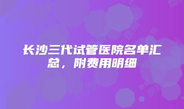 长沙三代试管医院名单汇总，附费用明细
