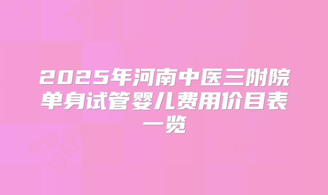 2025年河南中医三附院单身试管婴儿费用价目表一览