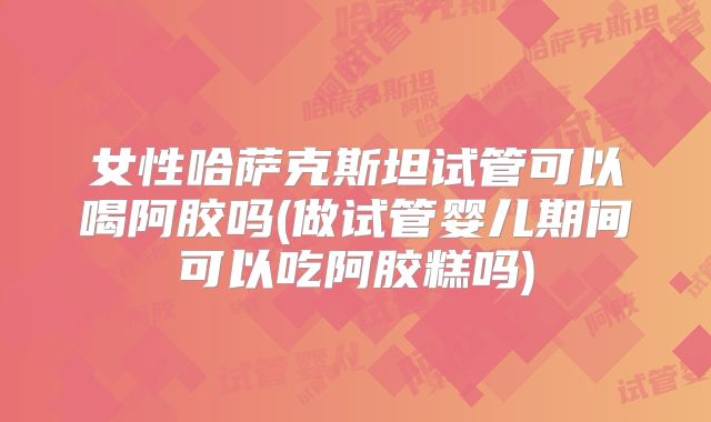 女性哈萨克斯坦试管可以喝阿胶吗(做试管婴儿期间可以吃阿胶糕吗)