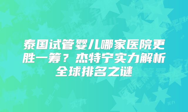 泰国试管婴儿哪家医院更胜一筹？杰特宁实力解析全球排名之谜