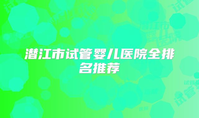 潜江市试管婴儿医院全排名推荐