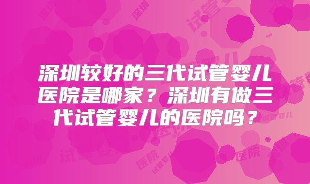 深圳较好的三代试管婴儿医院是哪家？深圳有做三代试管婴儿的医院吗？