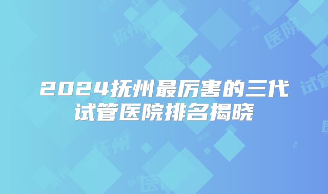 2024抚州最厉害的三代试管医院排名揭晓