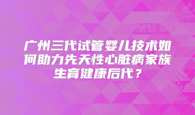 广州三代试管婴儿技术如何助力先天性心脏病家族生育健康后代？