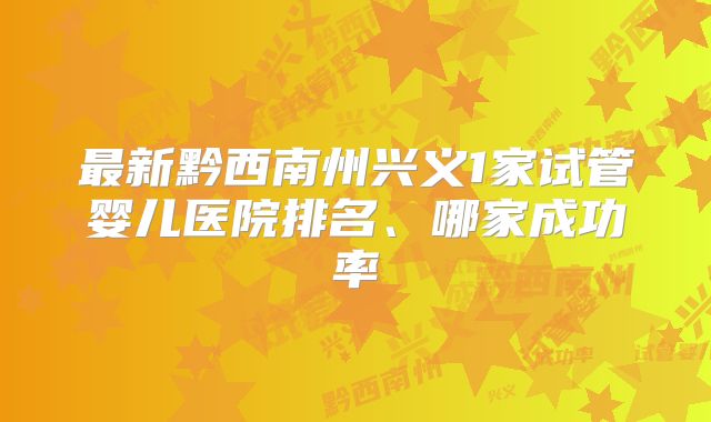 最新黔西南州兴义1家试管婴儿医院排名、哪家成功率
