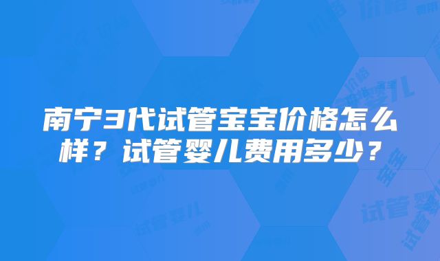 南宁3代试管宝宝价格怎么样？试管婴儿费用多少？