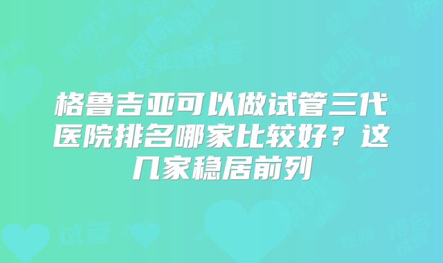 格鲁吉亚可以做试管三代医院排名哪家比较好？这几家稳居前列