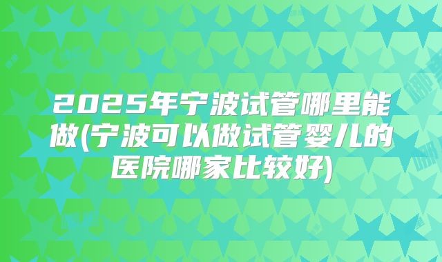 2025年宁波试管哪里能做(宁波可以做试管婴儿的医院哪家比较好)