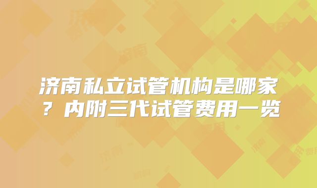 济南私立试管机构是哪家？内附三代试管费用一览