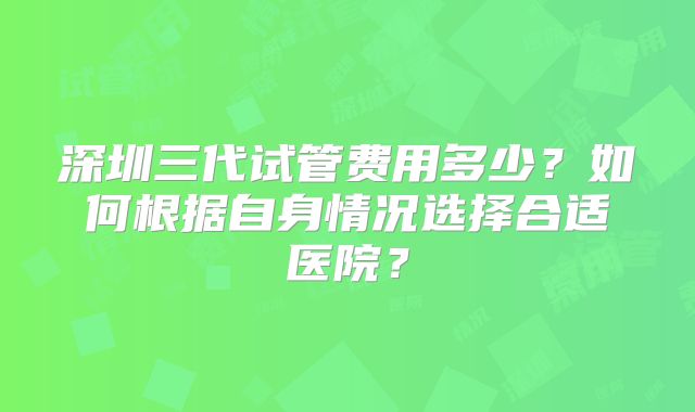 深圳三代试管费用多少？如何根据自身情况选择合适医院？