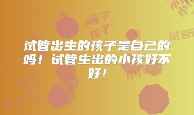 试管出生的孩子是自己的吗！试管生出的小孩好不好！