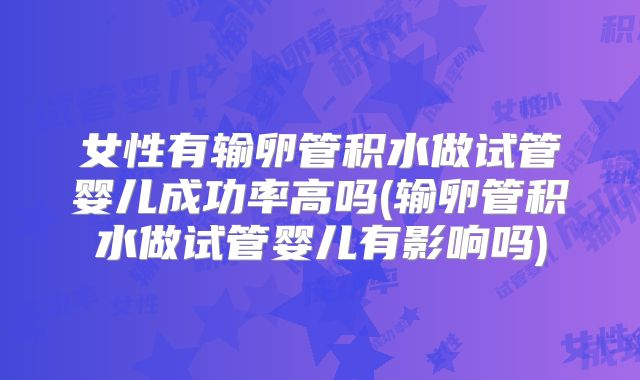 女性有输卵管积水做试管婴儿成功率高吗(输卵管积水做试管婴儿有影响吗)