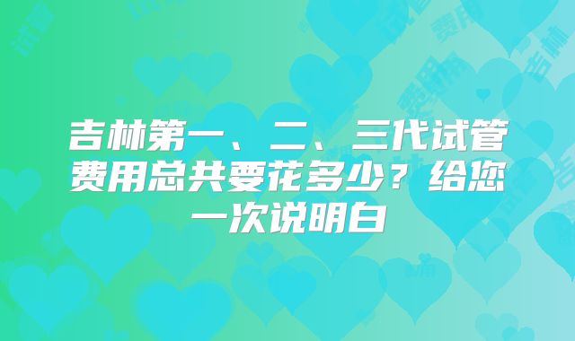 吉林第一、二、三代试管费用总共要花多少？给您一次说明白