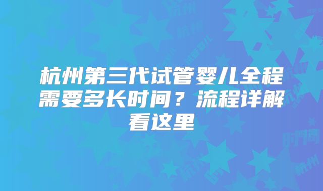 杭州第三代试管婴儿全程需要多长时间？流程详解看这里