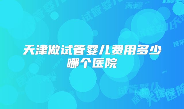 天津做试管婴儿费用多少哪个医院