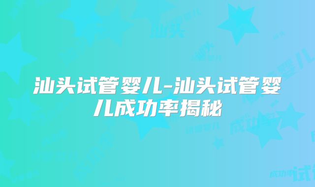 汕头试管婴儿-汕头试管婴儿成功率揭秘