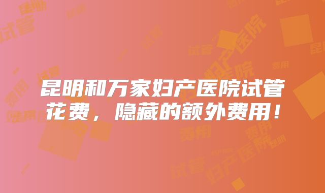 昆明和万家妇产医院试管花费，隐藏的额外费用！