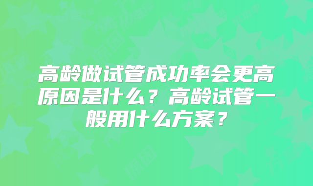 高龄做试管成功率会更高原因是什么？高龄试管一般用什么方案？
