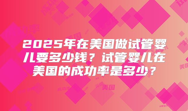 2025年在美国做试管婴儿要多少钱？试管婴儿在美国的成功率是多少？