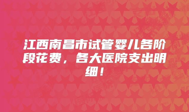 江西南昌市试管婴儿各阶段花费，各大医院支出明细！