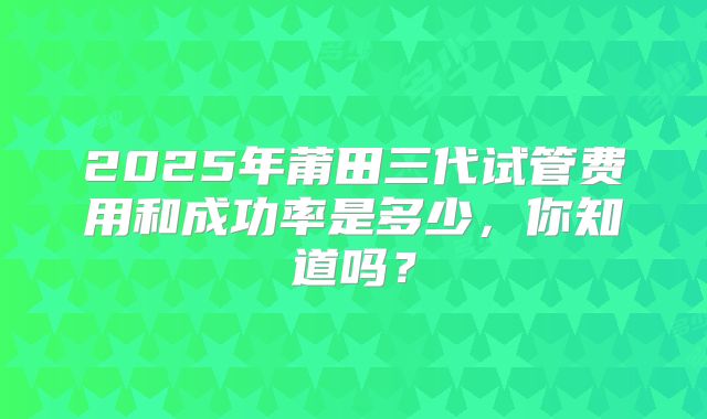 2025年莆田三代试管费用和成功率是多少，你知道吗？